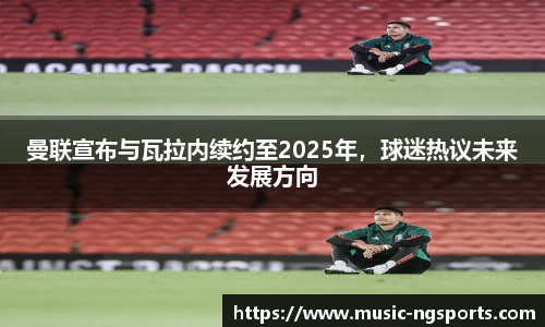 曼联宣布与瓦拉内续约至2025年，球迷热议未来发展方向