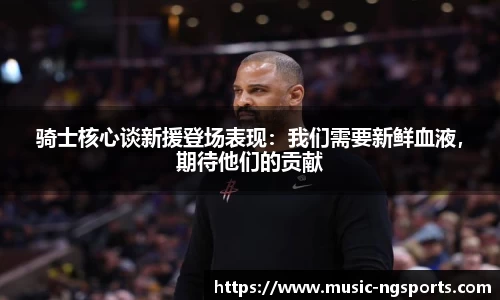 骑士核心谈新援登场表现：我们需要新鲜血液，期待他们的贡献